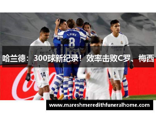 哈兰德：300球新纪录！效率击败C罗、梅西